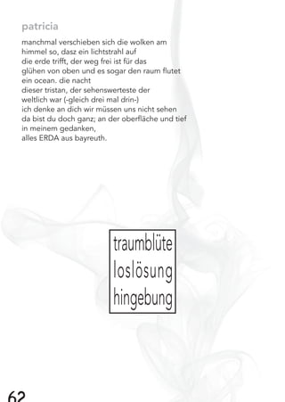 patricia
manchmal verschieben sich die wolken am
himmel so, dasz ein lichtstrahl auf
die erde trifft, der weg frei ist für das
glühen von oben und es sogar den raum ﬂutet
ein ocean. die nacht
dieser tristan, der sehenswerteste der
weltlich war (-gleich drei mal drin-)
ich denke an dich wir müssen uns nicht sehen
da bist du doch ganz; an der oberﬂäche und tief
in meinem gedanken,
alles ERDA aus bayreuth.
traumblüte
loslösung
hingebung
 