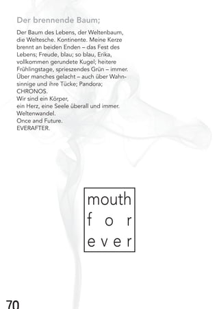 7
Der brennende Baum;
Der Baum des Lebens, der Weltenbaum,
die Weltesche. Kontinente. Meine Kerze
brennt an beiden Enden – das Fest des
Lebens; Freude, blau; so blau, Erika,
vollkommen gerundete Kugel; heitere
Frühlingstage, sprieszendes Grün – immer.
Über manches gelacht – auch über Wahn-
sinnige und ihre Tücke; Pandora;
CHRONOS.
Wir sind ein Körper,
ein Herz, eine Seele überall und immer.
Weltenwandel.
Once and Future.
EVERAFTER.
mouth
f o r
e v e r
 