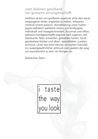vom kleinen geschenk
zur groszen errungenschaft
tradition ist bei uns greifbarer ausdruck ohne den staub
vergangener zeiten angesetzt zu haben, erlesenes
material unsere passion. dienstleistung unser metier.
papier.stahlstich stahlstich-visiten und briefpapier,
individuell und maszgeschneidert, für privat und ofﬁce,
exklusive handgeschöpfte papiere nach eigenen und
Geträumte Taten entwürfen, gestaltete karten, hand-
gearbeitete bücher und alben. spezialitäten. juwelen.
schmuck uhren aus einer kleinen römischen manufak-
tur, auszergewöhnlicher schmuck und juwelen der weg
um traumberührt zu sein. wir fertigen an.
Geträumte Taten
i taste
the way
you look
 