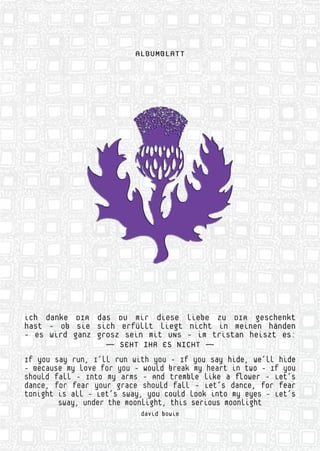 ALBUMBLATT
ich danke DIR das DU mir diese liebe zu DIR geschenkt
hast - ob sie sich erfüllt liegt nicht in meinen händen
- es wird ganz grosz sein mit UNS - im tristan heiszt es:
— SEHT IHR ES NICHT —
If you say run, I‘ll run with you - If you say hide, we‘ll hide
- Because my love for you - Would break my heart in two - If you
should fall - Into my arms - And tremble like a ﬂower - Let‘s
dance, for fear your grace should fall - Let‘s dance, for fear
tonight is all - Let‘s sway, you could look into my eyes - Let‘s
sway, under the moonlight, this serious moonlight
david bowie
ALALALALALBUBUBUBUBUUMBMBMBMBMBLALALALALATTTTTTTTTT
ichhhhhh dadanknknknknkeeeee DIIIIIRRRRR adadadaassssss DUDUDUUU mmmmmiiiir dddddieieieieiesesesesese lllllieieieieiebebebebebe zzzzzuuuuu DIDIDIDIDIRRRR gegeescscscscschehehehehenknknknknkttttt
hahahahahaststststst --- ooooobbbbb sisisisisieeeeee sisisisisichchchchchh eeeeerfrfrfrfrfülülülülülltltltltlt lllllieieieieiegtgtgtgtgt nnnnnicicicicicchththththt iiiiinnnnn memememememeinininininenenenenen hhhhhänänänää
---- eseseseses wwwwwiririririrddddd gagagagaganznznznznz gggggrororororoszszszszsz ssssseieieieieinnnnn mimimimimittttt UNUNUNUNUNU SSSSS ---- imimimimim tttttririririristststststs ananananann hhhhheieieieiei
————— SEEEEEHTHTHTHTHT IIHRHRHRHRHR EEEEES NININININICHCHHCHTTTTTT —————
IfIfIfIfIf yyyyyououououo sssssayayayayaya rrrrrununununun,,,,, I‘I‘I‘I‘I‘llllllllll rrrrrrununununun wwwwwitititititi hhhhh yoyoyoyoyouuuuu ---- IfIfIfIfIf yyyyyououououou sssssaaayaya
- BeBeBeBeBecacacacacausususususeeeee mymymymymy lllllovovovovovveeee fofofofoforrrrr yoyoyoyoyouuuuu ----- WoWoWoooululululullddddd brrrrreaeaeaeaeak mymymymymy h
shshshshshouououououldldldldld fffffalalalalallllll ----- InInInInIntototototo mmmmmyyyyyy arararararmsmsmsmsms ----- AAAAAndndndndndn tttttrerererereembmbmbmbmblll
dadadadd ncncncncncnce,e,e,e,e, ffffforororororr fffffeaeaeaeaearrrrr yoyoyoyoyoururururur gggggrararararacececececee ssssshohohohohoululululullddddd fffff
tototototonininininighghghghghghtttttt isisisisiss aaaaaallllllllll ----- LLLLLLetetetetet‘s‘s‘s‘s‘ss ssssswawawawawaay,y,y,y,y, yyyyyyououououou
swswswswswayayayayay,,,, ununununundedededederrrrr thththththeeeee momomomomoonononononlilililili
 