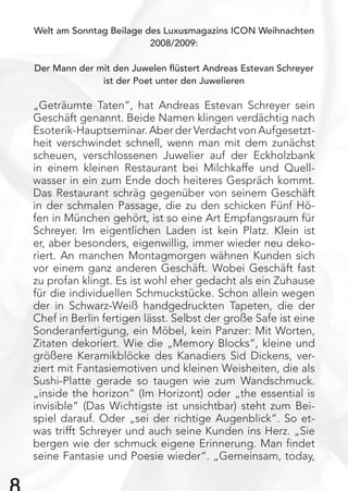 Welt am Sonntag Beilage des Luxusmagazins ICON Weihnachten
2008/2009:
Der Mann der mit den Juwelen ﬂüstert Andreas Estevan Schreyer
ist der Poet unter den Juwelieren
„Geträumte Taten“, hat Andreas Estevan Schreyer sein
Geschäft genannt. Beide Namen klingen verdächtig nach
Esoterik-Hauptseminar. Aber der Verdacht von Aufgesetzt-
heit verschwindet schnell, wenn man mit dem zunächst
scheuen, verschlossenen Juwelier auf der Eckholzbank
in einem kleinen Restaurant bei Milchkaffe und Quell-
wasser in ein zum Ende doch heiteres Gespräch kommt.
Das Restaurant schräg gegenüber von seinem Geschäft
in der schmalen Passage, die zu den schicken Fünf Hö-
fen in München gehört, ist so eine Art Empfangsraum für
Schreyer. Im eigentlichen Laden ist kein Platz. Klein ist
er, aber besonders, eigenwillig, immer wieder neu deko-
riert. An manchen Montagmorgen wähnen Kunden sich
vor einem ganz anderen Geschäft. Wobei Geschäft fast
zu profan klingt. Es ist wohl eher gedacht als ein Zuhause
für die individuellen Schmuckstücke. Schon allein wegen
der in Schwarz-Weiß handgedruckten Tapeten, die der
Chef in Berlin fertigen lässt. Selbst der große Safe ist eine
Sonderanfertigung, ein Möbel, kein Panzer: Mit Worten,
Zitaten dekoriert. Wie die „Memory Blocks“, kleine und
größere Keramikblöcke des Kanadiers Sid Dickens, ver-
ziert mit Fantasiemotiven und kleinen Weisheiten, die als
Sushi-Platte gerade so taugen wie zum Wandschmuck.
„inside the horizon“ (Im Horizont) oder „the essential is
invisible“ (Das Wichtigste ist unsichtbar) steht zum Bei-
spiel darauf. Oder „sei der richtige Augenblick“. So et-
was trifft Schreyer und auch seine Kunden ins Herz. „Sie
bergen wie der schmuck eigene Erinnerung. Man ﬁndet
seine Fantasie und Poesie wieder“. „Gemeinsam, today,
 