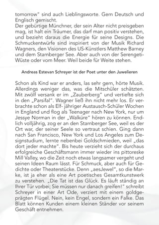 tomorrow“ sind auch Lieblingsworte. Gern Deutsch und
Englisch gemischt.
Der gebürtige Münchner, der sein Alter nicht preisgeben
mag, ist halt ein Träumer, das darf man positiv verstehen,
und bezieht daraus die Energie für seine Designs. Die
Schmuckentwürfe sind inspiriert von der Musik Richard
Wagners, den Visionen des US-Künstlers Matthew Barney
und dem Starnberger See. Aber auch von der Serengeti-
Wüste oder vom Meer. Weil beide für Weite stehen.
Andreas Estevan Schreyer ist der Poet unter den Juwelieren
Schon als Kind war er anders, las sehr gern, hörte Musik.
Allerdings weniger das, was die Mitschüler schätzten.
Mit zwölf versank er im „Zauberberg“ und vertiefte sich
in den „Parsifal“. Wagner ließ ihn nicht mehr los. Er ver-
brachte schon als Elf- jähriger Austausch-Schüler Wochen
in England und ﬂog als Teenager nach New York, nur um
Jessye Norman in der „Walküre“ hören zu können. End-
lich volljährig, zog er an den Starnberger See, weil es der
Ort war, der seiner Seele so vertraut schien. Ging dann
nach San Francisco, New York und Los Angeles zum De-
signstudium, lernte nebenbei Goldschmieden, weil „das
dort jeder machte“. Bis heute verzieht sich der durchaus
erfolgreiche Geschäftsmann immer wieder ins pittoreske
Mill Valley, wo die Zeit noch etwas langsamer vergeht und
seinen Ideen Raum lässt. Für Schmuck, aber auch für Ge-
dichte oder Theaterstücke. Denn „aesJewel“, so die Mar-
ke, ist ja eher als eine Art poetisches Gesamtkunstwerk
zu verstehen. „Die Tat ist das Glück. Es läuft ständig an
Ihrer Tür vorbei; Sie müssen nur danach greifen!“ schreibt
Schreyer in einer Art Ode, verziert mit einem goldge-
prägten Flügel. Nein, kein Engel, sondern ein Falke. Das
Blatt können Kunden einem kleinen Ständer vor seinem
Geschäft entnehmen.
 