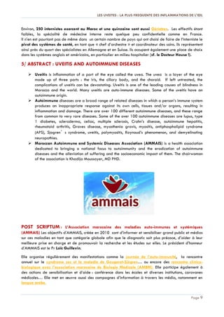LES UVEITES : LA PLUS FREQUENTE DES INFLAMMATIONS DE L'ŒIL
Page 9
Environ, 250 internistes exercent au Maroc et une quinzaine sont aussi Gériatres. Les effectifs étant
faibles, la spécialité de médecine interne reste quelque peu confidentielle comme en France.
Il n’en est pourtant pas de même dans un certain nombre de pays qui ont choisi de faire de l’interniste le
pivot des systèmes de santé, en tant que « chef d’orchestre » et coordinateur des soins. Ils représentent
ainsi près du quart des spécialistes en Allemagne et en Suisse. Ils occupent également une place de choix
dans les systèmes anglais et américains, en particulier en milieu hospitalier (cf. le Docteur House !).
5/ ABSTRACT : UVEITIS AND AUTOIMMUNE DISEASES
 Uveitis is inflammation of a part of the eye called the uvea. The uvea is a layer of the eye
made up of three parts : the iris, the ciliary body, and the choroid. If left untreated, the
complications of uveitis can be devastating. Uveitis is one of the leading causes of blindness in
Morocco and the world. Many uveitis are auto-immune diseases. Some of the uveitis have an
autoimmune origin.
 Autoimmune diseases are a broad range of related diseases in which a person’s immune system
produces an inappropriate response against its own cells, tissues and/or organs, resulting in
inflammation and damage. There are over 100 different autoimmune diseases, and these range
from common to very rare diseases. Some of the over 100 autoimmune diseases are lupus, type
1 diabetes, scleroderma, celiac, multiple sclerosis, Crohn’s disease, autoimmune hepatitis,
rheumatoid arthritis, Graves disease, myasthenia gravis, myositis, antiphospholipid syndrome
(APS), Sjogren’s syndrome, uveitis, polymyositis, Raynaud’s phenomenon, and demyelinating
neuropathies.
 Moroccan Autoimmune and Systemic Diseases Association (AMMAIS) is a health association
dedicated to bringing a national focus to autoimmunity and the eradication of autoimmune
diseases and the alleviation of suffering and the socioeconomic impact of them. The chairwoman
of the association is Khadija Moussayer, MD PHD.
POST SCRIPTUM : L’Association marocaine des maladies auto-immunes et systémiques
(AMMAIS) Les objectifs d’AMMAIS, créée en 2010 sont d’informer et sensibiliser grand public et médias
sur ces maladies en tant que catégorie globale afin que le diagnostic soit plus précoce, d’aider à leur
meilleure prise en charge et de promouvoir la recherche et les études sur elles. Le président d’honneur
d’AMMAIS est le Pr Loïc Guillevin.
Elle organise régulièrement des manifestations comme la journée de l’auto-immunité, la rencontre
annuel sur le syndrome sec et la maladie de Gougerot-Sjögren… ou encore des rencontre clinico-
biologique avec l’association marocaine de Biologie Médicale (AMBM). Elle participe également à
des actions de sensibilisation et d’aide : conférence dans les écoles et diverses institutions, caravanes
médicales… Elle met en œuvre aussi des campagnes d’information à travers les média, notamment en
langue arabe.
 