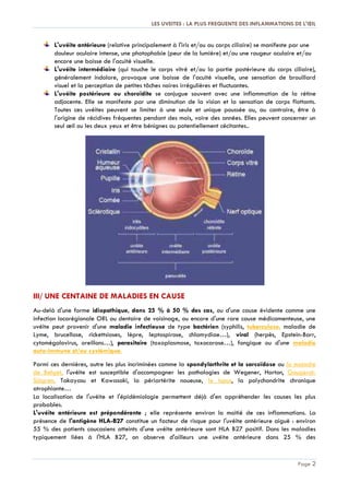 LES UVEITES : LA PLUS FREQUENTE DES INFLAMMATIONS DE L'ŒIL
Page 2
L'uvéite antérieure (relative principalement à l'iris et/ou au corps ciliaire) se manifeste par une
douleur oculaire intense, une photophobie (peur de la lumière) et/ou une rougeur oculaire et/ou
encore une baisse de l'acuité visuelle.
L'uvéite intermédiaire (qui touche le corps vitré et/ou la partie postérieure du corps ciliaire),
généralement indolore, provoque une baisse de l'acuité visuelle, une sensation de brouillard
visuel et la perception de petites tâches noires irrégulières et fluctuantes.
L'uvéite postérieure ou choroïdite se conjugue souvent avec une inflammation de la rétine
adjacente. Elle se manifeste par une diminution de la vision et la sensation de corps flottants.
Toutes ces uvéites peuvent se limiter à une seule et unique poussée ou, au contraire, être à
l'origine de récidives fréquentes pendant des mois, voire des années. Elles peuvent concerner un
seul œil ou les deux yeux et être bénignes ou potentiellement cécitantes..
III/ UNE CENTAINE DE MALADIES EN CAUSE
Au-delà d'une forme idiopathique, dans 25 % à 50 % des cas, ou d'une cause évidente comme une
infection locorégionale ORL ou dentaire de voisinage, ou encore d'une rare cause médicamenteuse, une
uvéite peut provenir d'une maladie infectieuse de type bactérien (syphilis, tuberculose, maladie de
Lyme, brucellose, rickettsioses, lèpre, leptospirose, chlamydiae…), viral (herpès, Epstein-Barr,
cytomégalovirus, oreillons…), parasitaire (toxoplasmose, toxocarose…), fongique ou d'une maladie
auto-immune et/ou systémique.
Parmi ces dernières, outre les plus incriminées comme la spondylarthrite et la sarcoïdose ou la maladie
de Behçet, l'uvéite est susceptible d'accompagner les pathologies de Wegener, Horton, Gougerot-
Sjögren, Takayasu et Kawasaki, la périartérite noueuse, le lupus, la polychondrite chronique
atrophiante…
La localisation de l'uvéite et l'épidémiologie permettent déjà d'en appréhender les causes les plus
probables.
L'uvéite antérieure est prépondérante ; elle représente environ la moitié de ces inflammations. La
présence de l'antigène HLA-B27 constitue un facteur de risque pour l'uvéite antérieure aiguë : environ
55 % des patients caucasiens atteints d'une uvéite antérieure sont HLA B27 positif. Dans les maladies
typiquement liées à l'HLA B27, on observe d'ailleurs une uvéite antérieure dans 25 % des
 
