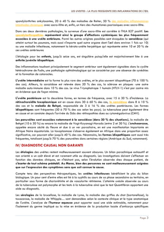 LES UVEITES : LA PLUS FREQUENTE DES INFLAMMATIONS DE L'ŒIL
Page 3
spondylarthrites ankylosantes, 20 à 40 % des maladies de Reiter, 50 % des maladies inflammatoires
intestinales chroniques avec sacro-illite et, enfin, un tiers des rhumatismes psoriasiques avec sacro-illite.
Dans ces deux dernières pathologies, la survenue d'une sacro-illite est corrélée à l'HLA B27 positif. Les
spondylarthropathies représentent ainsi le groupe d'affections systémiques les plus fréquemment
associées à une uvéite antérieure. Parmi les autres origines possibles sont évoquées la sarcoïdose (qui
atteint surtout les poumons, mais aussi n'importe quel autre organe dont l'œil dans environ 1 fois sur 10)
ou une maladie infectieuse, notamment la kérato-uvéite herpétique qui représente entre 10 et 20 % de
ces uvéites antérieures
L'étiologie pour les enfants, jusqu'à seize ans, est singulière puisqu'elle est majoritairement liée à une
arthrite juvénile idiopathique.
Des inflammations touchant principalement le segment antérieur sont également signalées dans la cyclite
hétérochrome de Fuchs, une pathologie ophtalmologique qui se caractérise par une absence de synéchies
et la formation de cataractes.
L'uvéite intermédiaire est la forme la plus rare des uvéites, et le plus souvent idiopathique (70 à 100 %
des cas). Ailleurs, la sarcoïdose est relevée dans 20 % des cas, la sclérose en plaques -une autre
maladie auto-immune dans 10 % des cas. Le virus T-lymphotrope 1 humain (HTLV-1) n'est par contre mis
en évidence que de façon minime.
L'uvéite postérieure est la deuxième forme, en termes de fréquence, avec 15 à 30 % d'incidence. La
rétinochoroidite toxoplasmique est en cause dans 30 à 60 % des cas, la sarcoïdose dans 8 à 10 %
des cas et la maladie de Behçet, responsable de 3 à 16 % des uvéites postérieures. Les formes
idiopathiques sont fréquentes (30 à 70 % des cas selon les pays). La tuberculose peut également être
en cause et on constate depuis l'arrivée du Sida des rétinopathies dues au cytomégalovirus (CMV).
Les panuvéites sont associées notamment à la sarcoïdose (dans 20 % des situations), la maladie de
Behçet (10 à 30 %) ou encore la maladie de Vogt-Koyanagi-Harada (entre 2 et 30 %). L'onchocercose,
appelée encore cécité du fleuve et due à un ver parasitaire, en est une manifestation importante en
Afrique Noire équatoriale. La toxoplasmose s'observe également en Afrique dans une proportion assez
significative, car pouvant aller jusqu'à 40 % des cas. Néanmoins, les formes idiopathiques sont aussi très
fréquentes, totalisant jusqu'à 70 % des panuvéites dans certaines régions (Amérique du Sud, notamment).
IV/ DIAGNOSTIC CAUSAL NON GARANTI
Les étiologies des uvéites restent malheureusement souvent obscures. Un bilan paraclinique exhaustif et
non orienté a un coût élevé et est rarement utile au diagnostic. Les investigations doivent s'effectuer en
fonction des données cliniques, en n'hésitant pas, selon l'évolution observée chez chaque patient, de
s'écarter de tout schéma préétabli. Au Maroc, bien des personnes ne sont malheureusement soignées
que sur l’expression des symptômes sans que soit connue la cause.
Compte tenu des perspectives thérapeutiques, les uvéites infectieuses bénéficient le plus du bilan
biologique. Un pour cent d'entre elles est lié à la syphilis au cours de sa phase secondaire ou tertiaire, en
particulier sous forme de choriorétinite et de vascularite rétinienne. L'atteinte uvéale observée au cours
de la tuberculose est polymorphe et les tests à la tuberculine ainsi que le test Quantiféron apportent une
aide au diagnostic.
Les sérologies de la brucellose, la maladie de Lyme, la maladie des griffes du chat (bartonellose), la
toxocarose, la maladie de Whipple… sont demandées selon le contexte clinique et le type anatomique
de l'uvéite. L'analyse de l'humeur aqueuse peut apporter aussi une aide estimable, notamment pour
l'isolement du germe impliqué ou la mise en évidence de la production locale d'anticorps spécifiques
 