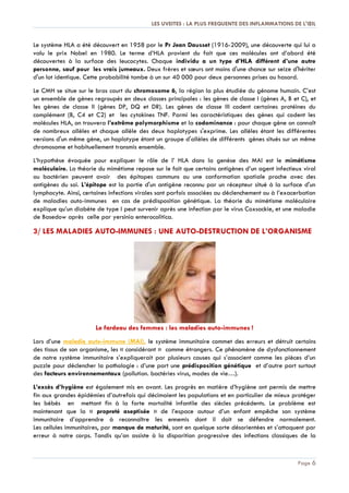 LES UVEITES : LA PLUS FREQUENTE DES INFLAMMATIONS DE L'ŒIL
Page 6
Le système HLA a été découvert en 1958 par le Pr Jean Dausset (1916-2009), une découverte qui lui a
valu le prix Nobel en 1980. Le terme d’HLA provient du fait que ces molécules ont d’abord été
découvertes à la surface des leucocytes. Chaque individu a un type d’HLA différent d’une autre
personne, sauf pour les vrais jumeaux. Deux frères et sœurs ont moins d'une chance sur seize d'hériter
d'un lot identique. Cette probabilité tombe à un sur 40 000 pour deux personnes prises au hasard.
Le CMH se situe sur le bras court du chromosome 6, la région la plus étudiée du génome humain. C’est
un ensemble de gènes regroupés en deux classes principales : les gènes de classe I (gènes A, B et C), et
les gènes de classe II (gènes DP, DQ et DR). Les gènes de classe III codent certaines protéines du
complément (B, C4 et C2) et les cytokines TNF. Parmi les caractéristiques des gènes qui codent les
molécules HLA, on trouvera l’extrême polymorphisme et la codominance : pour chaque gène on connaît
de nombreux allèles et chaque allèle des deux haplotypes s'exprime. Les allèles étant les différentes
versions d'un même gène, un haplotype étant un groupe d'allèles de différents gènes situés sur un même
chromosome et habituellement transmis ensemble.
L’hypothèse évoquée pour expliquer le rôle de l’ HLA dans la genèse des MAI est le mimétisme
moléculaire. La théorie du mimétisme repose sur le fait que certains antigènes d’un agent infectieux viral
ou bactérien peuvent avoir des épitopes communs ou une conformation spatiale proche avec des
antigènes du soi. L’épitope est la partie d'un antigène reconnu par un récepteur situé à la surface d'un
lymphocyte. Ainsi, certaines infections virales sont parfois associées au déclenchement ou à l’exacerbation
de maladies auto-immunes en cas de prédisposition génétique. La théorie du mimétisme moléculaire
explique qu’un diabète de type I peut survenir après une infection par le virus Coxsackie, et une maladie
de Basedow après celle par yersinia enterocolitica.
3/ LES MALADIES AUTO-IMMUNES : UNE AUTO-DESTRUCTION DE L’ORGANISME
Le fardeau des femmes : les maladies auto-immunes !
Lors d’une maladie auto-immune (MAI), le système immunitaire commet des erreurs et détruit certains
des tissus de son organisme, les « considérant » comme étrangers. Ce phénomène de dysfonctionnement
de notre système immunitaire s’expliquerait par plusieurs causes qui s’associent comme les pièces d’un
puzzle pour déclencher la pathologie : d’une part une prédisposition génétique et d’autre part surtout
des facteurs environnementaux (pollution. bactéries virus, modes de vie…).
L’excès d’hygiène est également mis en avant. Les progrès en matière d’hygiène ont permis de mettre
fin aux grandes épidémies d’autrefois qui décimaient les populations et en particulier de mieux protéger
les bébés en mettant fin à la forte mortalité infantile des siècles précédents. Le problème est
maintenant que la « propreté aseptisée » de l’espace autour d’un enfant empêche son système
immunitaire d’apprendre à reconnaître les ennemis dont il doit se défendre normalement.
Les cellules immunitaires, par manque de maturité, sont en quelque sorte désorientées et s’attaquent par
erreur à notre corps. Tandis qu’on assiste à la disparition progressive des infections classiques de la
 
