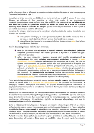 LES UVEITES : LA PLUS FREQUENTE DES INFLAMMATIONS DE L'ŒIL
Page 7
petite enfance, on observe à l’opposé un accroissement des maladies allergiques et auto-immunes comme
l’asthme ou le diabète de type 1.
La solution serait de permettre aux bébés et aux jeunes enfants de se salir « un peu » pour mieux
éduquer les défenses de leur organisme et mieux régir ensuite à leur environnement.
Une étude sino-danoise est venue conforter cette thèse en 2011 : elle a démontré que les bébés nés par
voie basse et exposés aux premières bactéries au travers du rectum de la mère ont un risque
beaucoup moins élevé de contracter des allergies que les bébés nés par césarienne et donc exposés à
une variété restreintes de bactéries différentes.
La nature des attaques auto-immunes varie énormément selon la maladie. Le système immunitaire peut
attaquer par exemple :
une substance spécifique, la couche protectrice (myéline) des cellules nerveuses dans le
cerveau, la moelle épinière et le nerf optique dans la sclérose en plaques ;
des cellules et des tissus de la peau, des articulations, du cœur et des reins dans le lupus
érythémateux disséminé.
Il existe deux catégories de maladies auto-immunes :
celles qui sont limitées à un seul organe et appelées maladies auto-immunes « spécifiques
d’organe» (comme la maladie de Basedow qui touche la thyroïde ou le diabète de type I
qui touche le pancréas) ;
celles au cours desquelles plusieurs organes sont touchés successivement ou
simultanément, dites alors maladies auto-immunes « systémiques » comme : le lupus
érythémateux disséminé (atteintes préférentielles des articulations, de la peau, des reins, du
système cardiovasculaire, des globules rouges mais aussi pratiquement de n’importe quel
organe) ; la polyarthrite rhumatoïde (atteinte principalement articulaire, plus rarement
pulmonaire et cutanée) ; le syndrome de Gougerot-Sjögren (atteintes des glandes salivaires
et lacrymales occasionnant un syndrome sec et plus rarement des articulations, de la peau et
des poumons) ; la spondylarthrite ankylosante (atteinte des articulations surtout de la
colonne vertébrale, atteintes pulmonaire et neurologique possibles), la maladie cœliaque ou
intolérance au gluten (avec des atteintes digestives et extradigestives).
Parmi les maladies auto-immunes, un certain nombre sont des maladies rares ou peu fréquentes et peu
connues du grand public : le syndrome des antiphospholipides, le syndrome de Goodpasture, le
pemphigus, l'anémie hémolytique auto-immune, le purpura thrombocytopénique auto-immun, la
polymyosite et dermatomyosite, la sclérodermie, l'anémie de Biermer, la maladie de Gougerot-Sjögren,
la glomérulonéphrite…
Beaucoup de ces affections ne sont pas curables définitivement. Les traitements sont destinés à ralentir ou
à supprimer la réponse immunitaire pathologique et s’appuient sur : les corticoïdes par voie orale ou en
bolus (injection intraveineuse d’une dose importante), les immunosuppresseurs : (cyclophosphamide,
azathioprine, méthotrexate, Mycophénolate Mofétil), les échanges plasmatiques ainsi que les
immunoglobulines et enfin les biothérapies.
Outre un médecin généraliste, la prise en charge de ces maladies est assurée par différents spécialistes
en fonction des organes touchés (rhumatologue, gastroentérologue, cardiologue…) et / ou un spécialiste
en médecine interne, encore appelé « interniste », une spécialité quelque peu méconnue en France
comme au Maroc : il soigne notamment les patients qui présentent plusieurs organes malades, ou atteints
simultanément de plusieurs maladies ; les maladies auto-immunes sont au cœur de ses compétences).
Au total, l’ensemble de ces pathologies constituent un grave problème de santé publique du fait de leur
poids économique et humain : 3ème cause de morbidité dans le monde après les maladies
 