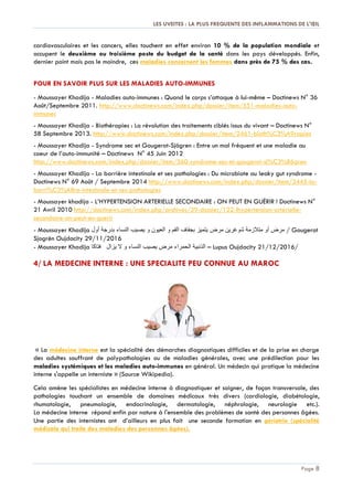 LES UVEITES : LA PLUS FREQUENTE DES INFLAMMATIONS DE L'ŒIL
Page 8
cardiovasculaires et les cancers, elles touchent en effet environ 10 % de la population mondiale et
occupent le deuxième ou troisième poste du budget de la santé dans les pays développés. Enfin,
dernier point mais pas le moindre, ces maladies concernent les femmes dans près de 75 % des cas.
POUR EN SAVOIR PLUS SUR LES MALADIES AUTO-IMMUNES
- Moussayer Khadija - Maladies auto-immunes : Quand le corps s’attaque à lui-même Ŕ Doctinews N° 36
Août/Septembre 2011. http://www.doctinews.com/index.php/dossier/item/551-maladies-auto-
immunes
- Moussayer Khadija - Biothérapies : La révolution des traitements ciblés issus du vivant Ŕ Doctinews N°
58 Septembre 2013. http://www.doctinews.com/index.php/dossier/item/2461-bioth%C3%A9rapies
- Moussayer Khadija - Syndrome sec et Gougerot-Sjögren : Entre un mal fréquent et une maladie au
coeur de l’auto-immunité Ŕ Doctinews N° 45 Juin 2012
http://www.doctinews.com/index.php/dossier/item/560-syndrome-sec-et-gougerot-sj%C3%B6gren
- Moussayer Khadija - La barrière intestinale et ses pathologies : Du microbiote au leaky gut syndrome -
Doctinews N° 69 Août / Septembre 2014 http://www.doctinews.com/index.php/dossier/item/3445-la-
barri%C3%A8re-intestinale-et-ses-pathologies
- Moussayer khadija - L’HYPERTENSION ARTERIELLE SECONDAIRE : ON PEUT EN GUÉRIR ! Doctinews N°
21 Avril 2010 http://doctinews.com/index.php/archives/39-dossier/122-lhypertension-arterielle-
secondaire-on-peut-en-guerir
- Moussayer Khadija ‫مرض‬‫أو‬‫متالزمة‬‫شوغرين‬‫مرض‬‫يتميز‬‫بجفاف‬‫الفم‬‫و‬‫العيون‬‫و‬‫يصيب‬‫النساء‬‫بدرجة‬‫أول‬ / Gougerot
Sjogrën Oujdacity 29/11/2016
- Moussayer Khadija ‫الذئبية‬‫الحمراء‬‫مرض‬‫يصيب‬‫النساء‬‫و‬‫ال‬‫يزال‬‫فتاكا‬ Ŕ Lupus Oujdacity 21/12/2016/
4/ LA MEDECINE INTERNE : UNE SPECIALITE PEU CONNUE AU MAROC
« La médecine interne est la spécialité des démarches diagnostiques difficiles et de la prise en charge
des adultes souffrant de polypathologies ou de maladies générales, avec une prédilection pour les
maladies systémiques et les maladies auto-immunes en général. Un médecin qui pratique la médecine
interne s'appelle un interniste » (Source Wikipedia).
Cela amène les spécialistes en médecine interne à diagnostiquer et soigner, de façon transversale, des
pathologies touchant un ensemble de domaines médicaux très divers (cardiologie, diabétologie,
rhumatologie, pneumologie, endocrinologie, dermatologie, néphrologie, neurologie etc.).
La médecine interne répond enfin par nature à l'ensemble des problèmes de santé des personnes âgées.
Une partie des internistes ont d’ailleurs en plus fait une seconde formation en gériatrie (spécialité
médicale qui traite des maladies des personnes âgées).
 