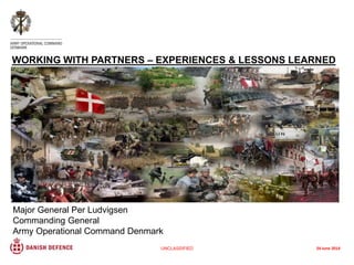 Major General Per Ludvigsen
Commanding General
Army Operational Command Denmark
WORKING WITH PARTNERS – EXPERIENCES & LESSONS LEARNED
UNCLASSIFIED 24 June 2014
 