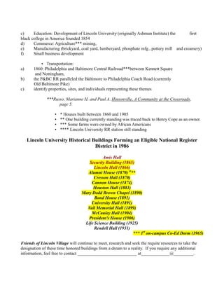 c)     Education: Development of Lincoln University (originally Ashmun Institute) the       first
black college in America founded 1854
d)     Commerce: Agriculture*** mining,
e)     Manufacturing (brickyard, coal yard, lumberyard, phosphate mfg., pottery mill and creamery)
f)     Small business development

             • Transportation:
a)      1860: Philadelphia and Baltimore Central Railroad***between Kennett Square
         and Nottingham,
b)      the P&BC RR paralleled the Baltimore to Philadelphia Coach Road (currently
        Old Baltimore Pike)
c)      identify properties, sites, and individuals representing these themes

              ***Russo, Marianne H. and Paul A. Hinsonville, A Community at the Crossroads,
                    page 5.

                   •   * Houses built between 1860 and 1905
                   •   ** One building currently standing was traced back to Henry Cope as an owner.
                   •   *** Some farms were owned by African Americans
                   •   **** Lincoln University RR station still standing

     Lincoln University Historical Buildings Forming an Eligible National Register
                                    District in 1986

                                            Amis Hall
                                     Security Building (1865)
                                        Lincoln Hall (1866)
                                     Alumni House (1870) st**
                                       Cresson Hall (1870)
                                      Cannon House (1874)
                                       Houston Hall (1881)
                                  Mary Dodd Brown Chapel (1890)
                                        Bond House (1891)
                                      University Hall (1891)
                                    Vail Memorial Hall (1899)
                                      McCauley Hall (1904)
                                     President’s House (1906)
                                   Life Science Building (1925)
                                        Rendell Hall (1931)
                                                             *** 1st on-campus Co-Ed Dorm (1965)

Friends of Lincoln Village will continue to meet, research and seek the requite resources to take the
designation of these time honored buildings from a dream to a reality. If you require any additional
information, feel free to contact ___________________________ at_____________@_________.
 