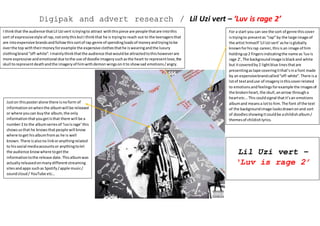 Digipak and advert research / Lil Uzi vert – ‘Luv is rage 2’
For a start you can see the sort of genre thiscover
istryingto presentas “rap” by the large image of
the artist himself ‘Lil Uzi vert’ashe isglobally
knownforhisrap career,thisis an image of him
holdingup2 fingersindicatingthe name as‘luvis
rage 2’, The backgroundimage isblackand white
but itcoveredby2 lightblue linesthatare
presentingastape coveringitthat’sina font made
by an expensivebrandcalled“off-white”.There isa
lotof textanduse of imageryinthiscoverrelated
to emotionsandfeelingsforexample the imagesof
the brokenheart,the skull,anarrow througha
heartetc...This couldsignal thatit’san emotions
albumand meansa lotto him.The font of the text
of the backgroundimage looksdrawnonand sort
of doodlesshowingitcouldbe achildishalbum/
themesof childishlyrics.
I thinkthat the audience thatLil Uzi vert istryingto attract withthispiece are people thatare intothis
sort of expressivestyle of rap,notonlythisbutI thinkthat he is tryingto reach out to the teenagersthat
are intoexpensive brandsandfollowthissortof rap genre of spendingloadsof moneyandtryingtobe
overthe top withtheirmoneyforexample the expensive clothesthathe iswearingandthe luxury
clothingbrand“off-white”.Imainlythinkthatthe audience thatwouldbe attractedtothishoweverare
more expressive andemotional due tothe use of doodle imagerysuchasthe heart to representlove,the
skull torepresentdeathandthe imageryof himwithdemon wingsonitto showsad emotions/angry.
Juston thisposteralone there isnoform of
informationonwhenthe albumwill be released
or where youcan buythe album,the only
informationthatyougetisthat there will be a
number2 to the albumseriesof ‘luvisrage’this
showsusthat he knowsthatpeople will know
where toget hisalbumfromas he is well
known.There isalsono linkoranythingrelated
to hissocial mediaaccountsor anythingtolet
the audience knowwhere togetthe
informationtothe release date.Thisalbumwas
actuallyreleasedonmanydifferentstreaming
sitesandapps suchas Spotify/apple music/
soundcloud/ YouTube etc…
Lil Uzi vert –
‘Luv is rage 2’
 