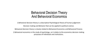 Behavioral Decision Theory
And Behavioral Economics
1.Behavioral decision theory is a descriptive Psychological theory of human judgement
Decision making and Behavior that can be applied to political science.
Behavioral decision theory is closely related to Behavioral Economics and Behavioral Finance.
2.Behavioral economics is the study of psychology as it relates to the economics decision making
processes of individuals and institutions.
 