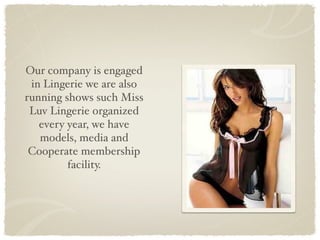 Our company is engaged
 in Lingerie we are also
running shows such Miss
 Luv Lingerie organized
   every year, we have
   models, media and
 Cooperate membership
         facility.
 