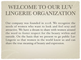 WELCOME TO OUR LUV
LINGERIE ORGANIZATION
Our company was founded in 2008. We recognize the
needs of women who want to look and feel sexy and
attractive. We have a dream to share with women around
the word to foster respect for the beauty within and
outside. On the basis that we present to go public Luv
Lingerie so that women in the world know us and can
share the true meaning of beauty and expression.
 