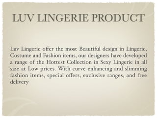 LUV LINGERIE PRODUCT

Luv Lingerie oﬀer the most Beautiful design in Lingerie,
Costume and Fashion items, our designers have developed
a range of the Hottest Collection in Sexy Lingerie in all
size at Low prices. With curve enhancing and slimming
fashion items, special oﬀers, exclusive ranges, and free
delivery
 