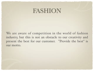 FASHION


We are aware of competition in the world of fashion
industry, but this is not an obstacle to our creativity and
present the best for our customer. "Provide the best" is
our motto.
 