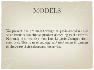 MODELS


We present our products through to professional models
so consumers can choose product according to their taste.
Not only that, we also host Luv Lingerie Competitions
each year. This is to encourage self-conﬁdence in women
to showcase their talents and creativity.
 
