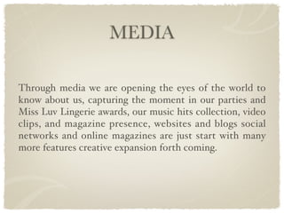 MEDIA

Through media we are opening the eyes of the world to
know about us, capturing the moment in our parties and
Miss Luv Lingerie awards, our music hits collection, video
clips, and magazine presence, websites and blogs social
networks and online magazines are just start with many
more features creative expansion forth coming.
 