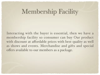 Membership Facility


Interacting with the buyer is essential, then we have a
membership facility so consumer can buy Our product
with discount at aﬀordable prices with best quality as well
as shows and events. Merchandise and gifts and special
oﬀers available to our members as a package.
 