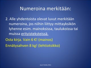 Numeroina merkitään: 2. Alle yhdentoista olevat luvut merkitään numeroina, jos niihin liittyy mittayksikön lyhenne esim. mainoksissa, taulukoissa tai muissa  erityisteksteissä. Osta kirja. Vain 6 €! (mainos) Ennätysahven 8 kg! (lehtiotsikko)  Jouni Viuhko 2011 