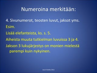 Numeroina merkitään: 4. Sivunumerot, teosten luvut, jaksot yms. Esim. Lisää elefanteista, ks. s. 5. Aiheista muuta tutkielman luvuissa 3 ja 4. Jakson 3 lukujärjestys on monien mielestä parempi kuin nykyinen. Jouni Viuhko 2011 