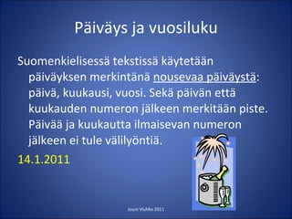 Päiväys ja vuosiluku Suomenkielisessä tekstissä käytetään päiväyksen merkintänä  nousevaa päiväystä : päivä, kuukausi, vuosi. Sekä päivän että kuukauden numeron jälkeen merkitään piste. Päivää ja kuukautta ilmaisevan numeron jälkeen ei tule välilyöntiä. 14.1.2011   Jouni Viuhko 2011 