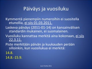Päiväys ja vuosiluku Kymmentä pienempiin numeroihin ei suositella etunollia,  ei siis 01.03.2011. Laskeva päiväys (2011-01-14) on kansainvälisen standardin mukainen, ei suomalainen. Vuosiluku kannattaa merkitä aina kokonaan,  ei siis 22.3.11. Piste merkitään päivän ja kuukauden perään silloinkin, kun vuosilukua ei merkitä: 14.8. 14.8.-15.9. Jouni Viuhko 2011 