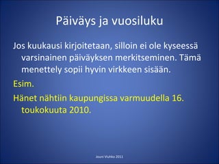 Päiväys ja vuosiluku Jos kuukausi kirjoitetaan, silloin ei ole kyseessä varsinainen päiväyksen merkitseminen. Tämä menettely sopii hyvin virkkeen sisään. Esim.  Hänet nähtiin kaupungissa varmuudella 16. toukokuuta 2010.  Jouni Viuhko 2011 