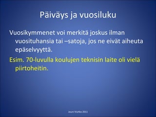 Päiväys ja vuosiluku Vuosikymmenet voi merkitä joskus ilman vuosituhansia tai –satoja, jos ne eivät aiheuta epäselvyyttä. Esim. 70-luvulla koulujen teknisin laite oli vielä piirtoheitin.  Jouni Viuhko 2011 