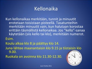 Kellonaika Kun kellonaikaa merkitään, tunnit ja minuutit erotetaan toisistaan pisteellä. Tasatunteihin merkitään minuutit vain, kun halutaan korostaa erittäin täsmällistä kellonaikaa. Jos ”kello”-sanaa käytetään (siis kello tai klo), merkitään numerot. Esim.  Koulu alkaa klo 8 ja päättyy klo 14. Juna lähtee maanantaisin klo 9.15 ja tiistaisin klo 9.00.  Ruokala on avoinna klo 11.30-12.30.  Jouni Viuhko 2011 