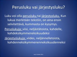 Perusluku vai järjestysluku? Luku voi olla  perusluku  tai  järjestysluku.  Kun lukua merkitään tekstiin, on aina ensin selvitettävä, kummasta on kysymys. Peruslukuja:  viisi, neljästätoista, kahdelle, kahdeksikymmeneksikuudeksi Järjestyslukuja:  viides, neljännelletoista, kahdenneksikymmenenneksikuudenneksi Jouni Viuhko 2011 