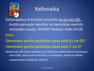 Kellonaika Kellonajoissa ei käytetä etunollia ( ei siis klo 09),  mutta aamuyön aikoihin ne kannattaa merkitä selvyyden vuoksi. HUOM! Keskiyö: Kello 24.00. Esim. Olemmeko perillä paikallista aikaa kello 02 vai 03? Olemmeko perillä paikallista aikaa kello 2 vai 3? Molemmat yllä olevat virkkeet ovat oikein ja molemmissa tarkoitetaan aamuyötä, mutta ensin mainittu on selkeämpi, koska se välttää sekaannuksen iltapäivän aikoihin.  Jouni Viuhko 2011 