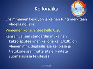 Kellonaika Ensimmäinen keskiyön jälkeinen tunti merkitään yhdellä nollalla. Viimeinen kone lähtee kello 0.20. Kansainvälisen standardin mukainen kaksoispisteellinen kellonaika (14:30) on yleinen mm. digitaalisissa kelloissa ja tietokoneissa, mutta sitä ei käytetä suomalaisissa teksteissä. Jouni Viuhko 2011 