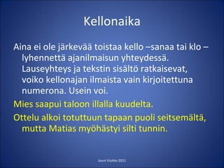 Kellonaika Aina ei ole järkevää toistaa kello –sanaa tai klo –lyhennettä ajanilmaisun yhteydessä. Lauseyhteys ja tekstin sisältö ratkaisevat, voiko kellonajan ilmaista vain kirjoitettuna numerona. Usein voi. Mies saapui taloon illalla kuudelta. Ottelu alkoi totuttuun tapaan puoli seitsemältä, mutta Matias myöhästyi silti tunnin.  Jouni Viuhko 2011 