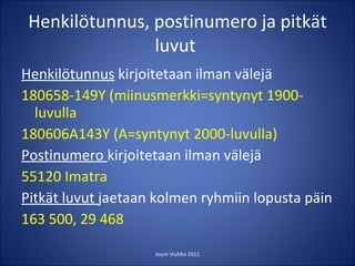 Henkilötunnus, postinumero ja pitkät luvut  Henkilötunnus  kirjoitetaan ilman välejä 180658-149Y (miinusmerkki=syntynyt 1900-luvulla 180606A143Y (A=syntynyt 2000-luvulla) Postinumero  kirjoitetaan ilman välejä 55120 Imatra Pitkät luvut  jaetaan kolmen ryhmiin lopusta päin 163 500, 29 468 Jouni Viuhko 2011 