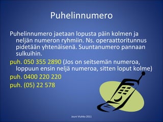 Puhelinnumero Puhelinnumero jaetaan lopusta päin kolmen ja neljän numeron ryhmiin. Ns. operaattoritunnus pidetään yhtenäisenä. Suuntanumero pannaan sulkuihin. puh. 050 355 2890  (Jos on seitsemän numeroa, loppuun ensin neljä numeroa, sitten loput kolme) puh. 0400 220 220 puh. (05) 22 578 Jouni Viuhko 2011 