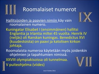 Roomalaiset numerot Hallitsijoiden ja paavien nimiin  käy vain roomalainen numero. Kuningatar Elisabet I (ensimmäinen) hallitsi Englantia ja Irlantia miltei 45 vuotta. Henrik IV (neljäs) oli Ranskan kuningas. Benedictus XVI (kuudestoista) on paavi ja katolisen kirkon johtaja. Roomalaista numeroa käytetään myös joidenkin ohjelmien ja tapahtumien nimissä. XXVIII olympiakisoissa oli tunnelmaa. V puiteohjelma (viides)  Jouni Viuhko 2011 