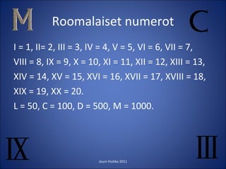 Roomalaiset numerot I = 1, II= 2, III = 3, IV = 4, V = 5, VI = 6, VII = 7,  VIII = 8, IX = 9, X = 10, XI = 11, XII = 12, XIII = 13, XIV = 14, XV = 15, XVI = 16, XVII = 17, XVIII = 18, XIX = 19, XX = 20. L = 50, C = 100, D = 500, M = 1000. Jouni Viuhko 2011 