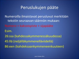 Peruslukujen pääte Numeroilla ilmaistavat perusluvut merkitään tekstiin seuraavan säännön mukaan: Numero + kaksoispiste + sijapääte Esim. 26:ssa (kahdessakymmenessäkuudessa) 45:llä (neljälläkymmenelläviidellä) 86:een (kahdeksaankymmeneenkuuteen) Jouni Viuhko 2011 