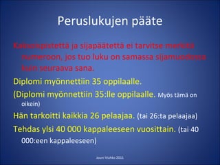 Peruslukujen pääte Kaksoispistettä ja sijapäätettä ei tarvitse merkitä numeroon, jos tuo luku on samassa sijamuodossa kuin seuraava sana. Diplomi myönnettiin 35 oppilaalle. (Diplomi myönnettiin 35:lle oppilaalle.  Myös tämä on oikein) Hän tarkoitti kaikkia 26 pelaajaa.  (tai 26:ta pelaajaa) Tehdas ylsi 40 000 kappaleeseen vuosittain.  (tai 40 000:een kappaleeseen)   Jouni Viuhko 2011 