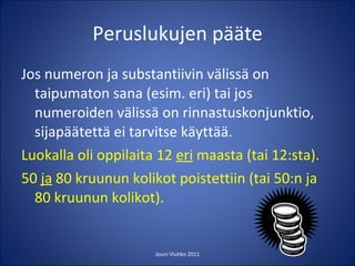 Peruslukujen pääte Jos numeron ja substantiivin välissä on taipumaton sana (esim. eri) tai jos numeroiden välissä on rinnastuskonjunktio, sijapäätettä ei tarvitse käyttää. Luokalla oli oppilaita 12  eri  maasta (tai 12:sta). 50  ja  80 kruunun kolikot poistettiin (tai 50:n ja 80 kruunun kolikot). Jouni Viuhko 2011 