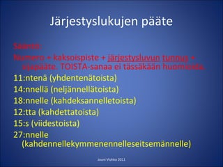 Järjestyslukujen pääte Sääntö: Numero + kaksoispiste +  järjestysluvun   tunnus  + sijapääte. TOISTA-sanaa ei tässäkään huomioida. 11:ntenä (yhdentenätoista) 14:nnellä (neljännellätoista) 18:nnelle (kahdeksannelletoista) 12:tta (kahdettatoista) 15:s (viidestoista) 27:nnelle (kahdennellekymmenennelleseitsemännelle) Jouni Viuhko 2011 
