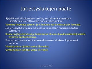 Järjestyslukujen pääte Sijapäätettä ei kuitenkaan tarvita, jos kahta tai useampaa järjestyslukua erottaa vain rinnastuskonjunktio. Voimme huomata asian 6. ja 9. luvussa (tai 6:nnessa ja 9. luvussa). Jos järjestysluku taipuu monikossa, sijoitetaan mukaan monikon tunnus –i. Koulu on järjestämässä jo historiansa 16:nsia (kuudensiatoista) kaikille avoimia opetusmessuja. Kannattaa muistaa, että numeroilmauksen virkkeen lopussa voi korvata. Viestijoukkue sijoittui vasta 13:nneksi. Viestijoukkue sijoittui vasta 13. tilalle. Jouni Viuhko 2011 