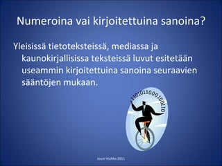 Numeroina vai kirjoitettuina sanoina? Yleisissä tietoteksteissä, mediassa ja kaunokirjallisissa teksteissä luvut esitetään useammin kirjoitettuina sanoina seuraavien sääntöjen mukaan. Jouni Viuhko 2011 