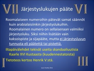 Järjestyslukujen pääte Roomalaiseen numeroihin pätevät samat säännöt kuin arabialaisiinkin järjestyslukuihin. Roomalainen numero on sellaisenaan valmiiksi järjestysluku. Siksi niihin lisätään vain kaksoispiste ja sijapääte, mutta  ei järjestysluvun tunnusta eli päätettä tai pistettä. Iltapäivälehdet tekivät useita skandaaliuutisia Kaarle XVI Kustaasta (kuudennestatoista) Tietoteos kertoo Henrik V:stä. Jouni Viuhko 2011 