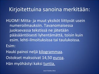 Kirjoitettuina sanoina merkitään: HUOM! Mitta- ja muut yksiköt liittyvät usein numeroilmauksiin. Tavanomaisessa juoksevassa tekstissä ne jätetään pääsääntöisesti lyhentämättä, toisin kuin esim. lehti-ilmoituksissa tai taulukoissa. Esim: Hauki painoi neljä  kilogrammaa . Ostokset maksoivat 14,50  euroa . Hän myöhästyi kaksi  tuntia. Jouni Viuhko 2011 
