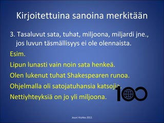 Kirjoitettuina sanoina merkitään 3. Tasaluvut sata, tuhat, miljoona, miljardi jne., jos luvun täsmällisyys ei ole olennaista. Esim.  Lipun lunasti vain noin sata henkeä. Olen lukenut tuhat Shakespearen runoa. Ohjelmalla oli satojatuhansia katsojia. Nettiyhteyksiä on jo yli miljoona.  Jouni Viuhko 2011 