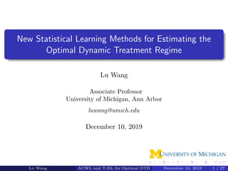 New Statistical Learning Methods for Estimating the
Optimal Dynamic Treatment Regime
Lu Wang
Associate Professor
University of Michigan, Ann Arbor
luwang@umich.edu
December 10, 2019
Lu Wang ACWL and T-RL for Optimal DTR December 10, 2019 1 / 27
 