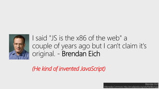 I said "JS is the x86 of the web" a
couple of years ago but I can't claim it's
original. - Brendan Eich
(He kind of invented JavaScript)
Brendan Eich
Wikimedia Commons: http://en.wikipedia.org/wiki/File:BEich.jpg
 