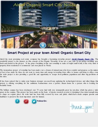 Smart Project at your town Airwil Organic Smart City
Airwil the most promising real estate company has brought a fascinating township project Airwil Organic Smart City. The
wonderful project is the pioneer on this concept of the Organic Township. It has set a new style by providing everything very
fresh and natural in the project. It has given everything in this vast township to make it bright small world, it has every kind of
property from residential to commercial and even placed in Noida.
The tremendous project of township has been made over a dream of rational man who loves comfort and progress as the matter
of fact it has made for those do not want to waste time and energy in traveling from office to homes and home to office, even
the wide project is also providing a good life and opportunity to escape from pollution, population and other big problems of
the cities.
It has been noticed that to make your business stronger you need keep updating the technological devices and other things; this
project is offering everything for the ambitious businessman even a perfect dream home for a person who is looking for
beautiful home.
The brilliant campus has been developed over 75 acres land with very strategically great lay out plan, which has given a wide
green in the campus. This project has been made on the basis of intense research as prior to designing it has taken enough time
to shape an organic place, the wide land has been fully covered by trees and plants which have made campus greener and
healthiest to preserve the most important asset for humans.
Follow On:
 